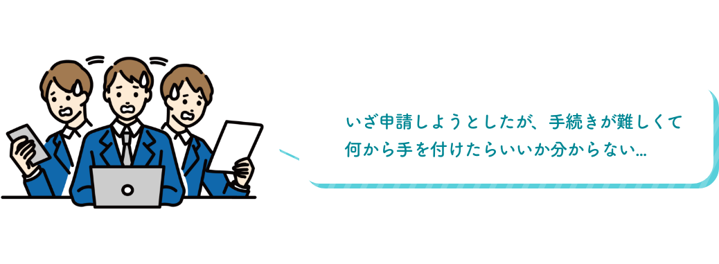 いざ申請しようとしたが、手続きが難しくて何から手を付けたらいいか分からない...