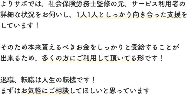 よりサポでは、社会保険労務士監修の元、サービス利用者の詳細な状況をお伺いし、1人1人としっかり向き合った支援をしています！そのため本来貰えるべきお金をしっかりと受給することが出来るため、多くの方にご利用して頂いてる形です！退職、転職は人生の転機です！まずはお気軽にご相談してほしいと思っています