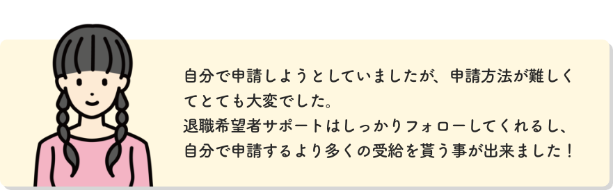 自分で申請しようとしていましたが、申請方法が難しくてとても大変でした。退職希望者サポートはしっかりフォローしてくれるし、自分で申請するより多くの受給を貰う事が出来ました！