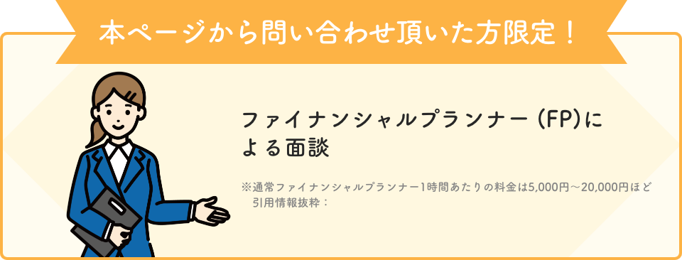 本ページから問い合わせ頂いた方限定！ ファイナンシャルプランナー (FP)による面談 ※通常ファイナンシャルプランナー1時間あたりの料金は5,000円～20,000円ほど 引用情報抜粋：